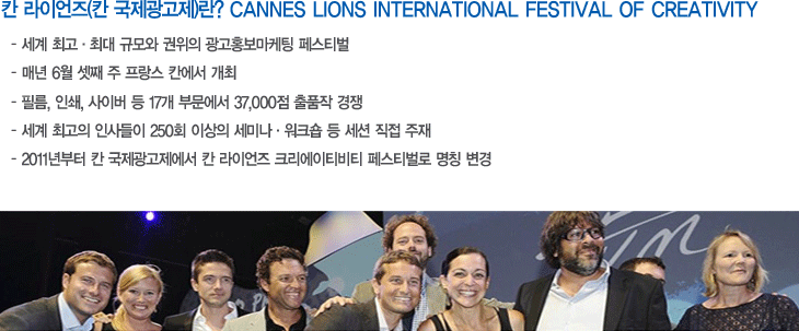 칸 라이언즈(국제광고제) 란? CANNES LIONS INTERNATIONAL FESTIVAL OF CREATIVOTY, 세계최고ㆍ최대 규모와 권위의 광고홍보마케팅 페스티벌, 매년 6월 셋쨰 주 프랑스 칸에서 개최, 필름. 인쇄. 사이버 등 17개 부문에서 37,000점 출품작 경쟁, 세계 최고의 인사들이 250회 이상의 세미나 ㆍ워크숍 등 세션 직접 주재, 2011년부터 칸 국제광고제에서 칸 라이언즈 크리에이티비티 페스티벌로 명칭 변경