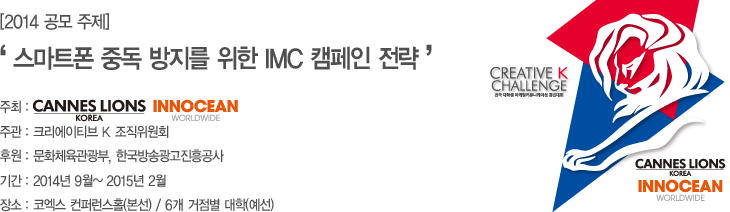 2014 공모주제 '스마트폰 중독 방지를 위한 IMC 캠페인 전략 주최:칸 라이언즈 코리아, 이노션, 주관: 크리에이티브K, 조직위원회, 후원: 문화체육관광부, 한국방송광고진흥공사, 기간:2014년 9월 2015년 2월, 장소: 코엑스 컨퍼런스홀(본선)/ 6개 거점별 대학(예선)